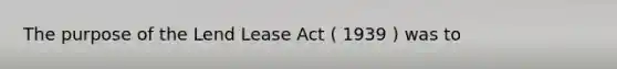 The purpose of the Lend Lease Act ( 1939 ) was to