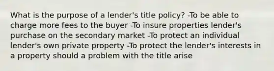 What is the purpose of a lender's title policy? -To be able to charge more fees to the buyer -To insure properties lender's purchase on the secondary market -To protect an individual lender's own private property -To protect the lender's interests in a property should a problem with the title arise