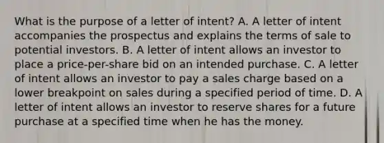 What is the purpose of a letter of intent? A. A letter of intent accompanies the prospectus and explains the terms of sale to potential investors. B. A letter of intent allows an investor to place a price-per-share bid on an intended purchase. C. A letter of intent allows an investor to pay a sales charge based on a lower breakpoint on sales during a specified period of time. D. A letter of intent allows an investor to reserve shares for a future purchase at a specified time when he has the money.