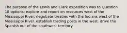 The purpose of the Lewis and Clark expedition was to Question 18 options: explore and report on resources west of the Mississippi River. negotiate treaties with the Indians west of the Mississippi River. establish trading posts in the west. drive the Spanish out of the southwest territory.