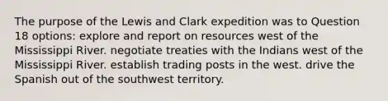 The purpose of the Lewis and Clark expedition was to Question 18 options: explore and report on resources west of the Mississippi River. negotiate treaties with the Indians west of the Mississippi River. establish trading posts in the west. drive the Spanish out of the southwest territory.