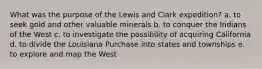 What was the purpose of the Lewis and Clark expedition? a. to seek gold and other valuable minerals b. to conquer the Indians of the West c. to investigate the possibility of acquiring California d. to divide the Louisiana Purchase into states and townships e. to explore and map the West