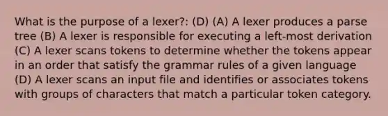 What is the purpose of a lexer?: (D) (A) A lexer produces a parse tree (B) A lexer is responsible for executing a left-most derivation (C) A lexer scans tokens to determine whether the tokens appear in an order that satisfy the grammar rules of a given language (D) A lexer scans an input file and identifies or associates tokens with groups of characters that match a particular token category.