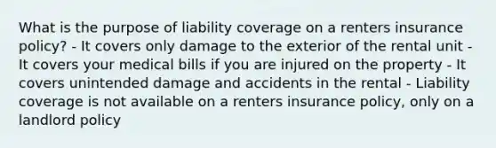 What is the purpose of liability coverage on a renters insurance policy? - It covers only damage to the exterior of the rental unit - It covers your medical bills if you are injured on the property - It covers unintended damage and accidents in the rental - Liability coverage is not available on a renters insurance policy, only on a landlord policy