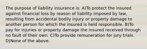 The purpose of liability insurance is: A)To protect the insured against financial loss by reason of liability imposed by law, resulting from accidental bodily injury or property damage to another person for which the insured is held responsible. B)To pay for injuries or property damage the insured received through no fault of their own. C)To provide remuneration for jury trials. D)None of the above.