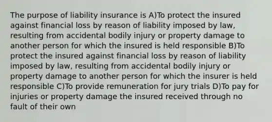 The purpose of liability insurance is A)To protect the insured against financial loss by reason of liability imposed by law, resulting from accidental bodily injury or property damage to another person for which the insured is held responsible B)To protect the insured against financial loss by reason of liability imposed by law, resulting from accidental bodily injury or property damage to another person for which the insurer is held responsible C)To provide remuneration for jury trials D)To pay for injuries or property damage the insured received through no fault of their own