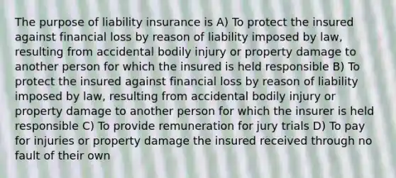 The purpose of liability insurance is A) To protect the insured against financial loss by reason of liability imposed by law, resulting from accidental bodily injury or property damage to another person for which the insured is held responsible B) To protect the insured against financial loss by reason of liability imposed by law, resulting from accidental bodily injury or property damage to another person for which the insurer is held responsible C) To provide remuneration for jury trials D) To pay for injuries or property damage the insured received through no fault of their own