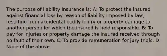 The purpose of liability insurance is: A: To protect the insured against financial loss by reason of liability imposed by law, resulting from accidental bodily injury or property damage to another person for which the insured is held responsible. B: To pay for injuries or property damage the insured received through no fault of their own. C: To provide remuneration for jury trials. D: None of the above.