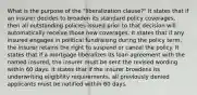 What is the purpose of the "liberalization clause?" It states that if an insurer decides to broaden its standard policy coverages, then all outstanding policies issued prior to that decision will automatically receive those new coverages. It states that if any insured engages in political fundraising during the policy term, the insurer retains the right to suspend or cancel the policy. It states that if a mortgage liberalizes its loan agreement with the named insured, the insurer must be sent the revised wording within 60 days. It states that if the insurer broadens its underwriting eligibility requirements, all previously denied applicants must be notified within 60 days.