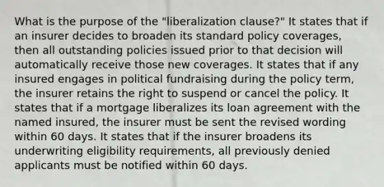 What is the purpose of the "liberalization clause?" It states that if an insurer decides to broaden its standard policy coverages, then all outstanding policies issued prior to that decision will automatically receive those new coverages. It states that if any insured engages in political fundraising during the policy term, the insurer retains the right to suspend or cancel the policy. It states that if a mortgage liberalizes its loan agreement with the named insured, the insurer must be sent the revised wording within 60 days. It states that if the insurer broadens its underwriting eligibility requirements, all previously denied applicants must be notified within 60 days.