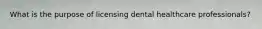 What is the purpose of licensing dental healthcare professionals?