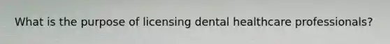 What is the purpose of licensing dental healthcare professionals?