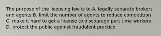 The purpose of the licensing law is to A. legally separate brokers and agents B. limit the number of agents to reduce competition C. make it hard to get a license to discourage part time workers D. protect the public against fraudulent practice