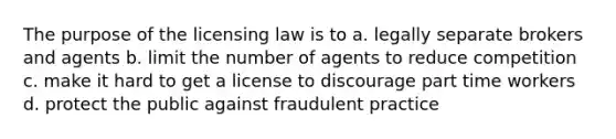 The purpose of the licensing law is to a. legally separate brokers and agents b. limit the number of agents to reduce competition c. make it hard to get a license to discourage part time workers d. protect the public against fraudulent practice