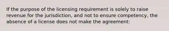 If the purpose of the licensing requirement is solely to raise revenue for the jurisdiction, and not to ensure competency, the absence of a license does not make the agreement: