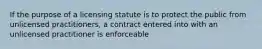 If the purpose of a licensing statute is to protect the public from unlicensed practitioners, a contract entered into with an unlicensed practitioner is enforceable