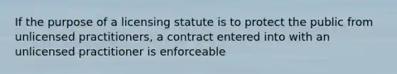 If the purpose of a licensing statute is to protect the public from unlicensed practitioners, a contract entered into with an unlicensed practitioner is enforceable