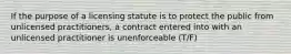 If the purpose of a licensing statute is to protect the public from unlicensed practitioners, a contract entered into with an unlicensed practitioner is unenforceable (T/F)