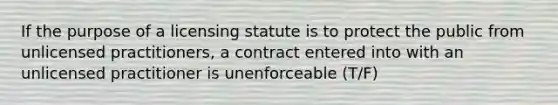 If the purpose of a licensing statute is to protect the public from unlicensed practitioners, a contract entered into with an unlicensed practitioner is unenforceable (T/F)