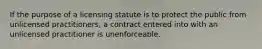 If the purpose of a licensing statute is to protect the public from unlicensed practitioners, a contract entered into with an unlicensed practitioner is unenforceable.