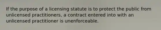 If the purpose of a licensing statute is to protect the public from unlicensed practitioners, a contract entered into with an unlicensed practitioner is unenforceable.