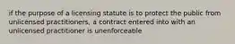 if the purpose of a licensing statute is to protect the public from unlicensed practitioners, a contract entered into with an unlicensed practitioner is unenforceable