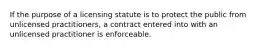 If the purpose of a licensing statute is to protect the public from unlicensed practitioners, a contract entered into with an unlicensed practitioner is enforceable.