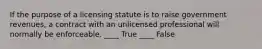 If the purpose of a licensing statute is to raise government revenues, a contract with an unlicensed professional will normally be enforceable. ____ True ____ False