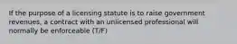 If the purpose of a licensing statute is to raise government revenues, a contract with an unlicensed professional will normally be enforceable (T/F)