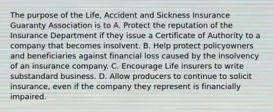 The purpose of the Life, Accident and Sickness Insurance Guaranty Association is to A. Protect the reputation of the Insurance Department if they issue a Certificate of Authority to a company that becomes insolvent. B. Help protect policyowners and beneficiaries against financial loss caused by the insolvency of an insurance company. C. Encourage Life insurers to write substandard business. D. Allow producers to continue to solicit insurance, even if the company they represent is financially impaired.