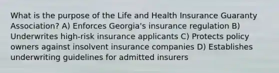 What is the purpose of the Life and Health Insurance Guaranty Association? A) Enforces Georgia's insurance regulation B) Underwrites high-risk insurance applicants C) Protects policy owners against insolvent insurance companies D) Establishes underwriting guidelines for admitted insurers