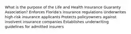 What is the purpose of the Life and Health Insurance Guaranty Association? Enforces Florida's insurance regulations Underwrites high-risk insurance applicants Protects policyowners against insolvent insurance companies Establishes underwriting guidelines for admitted insurers