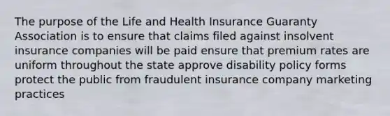 The purpose of the Life and Health Insurance Guaranty Association is to ensure that claims filed against insolvent insurance companies will be paid ensure that premium rates are uniform throughout the state approve disability policy forms protect the public from fraudulent insurance company marketing practices