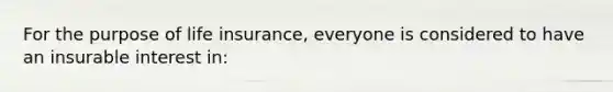 For the purpose of life insurance, everyone is considered to have an insurable interest in: