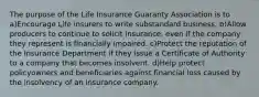 The purpose of the Life Insurance Guaranty Association is to a)Encourage Life insurers to write substandard business. b)Allow producers to continue to solicit insurance, even if the company they represent is financially impaired. c)Protect the reputation of the Insurance Department if they issue a Certificate of Authority to a company that becomes insolvent. d)Help protect policyowners and beneficiaries against financial loss caused by the insolvency of an insurance company.