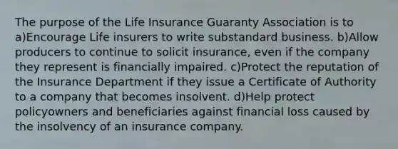 The purpose of the Life Insurance Guaranty Association is to a)Encourage Life insurers to write substandard business. b)Allow producers to continue to solicit insurance, even if the company they represent is financially impaired. c)Protect the reputation of the Insurance Department if they issue a Certificate of Authority to a company that becomes insolvent. d)Help protect policyowners and beneficiaries against financial loss caused by the insolvency of an insurance company.