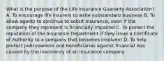 What is the purpose of the Life Insurance Guaranty Association? A. To encourage life insurers to write substandard business B. To allow agents to continue to solicit insurance, even if the company they represent is financially impaired C. To protect the reputation of the Insurance Department if they issue a Certificate of Authority to a company that becomes insolvent D. To help protect policyowners and beneficiaries against financial loss caused by the insolvency of an insurance company