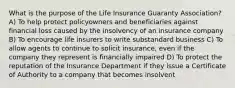 What is the purpose of the Life Insurance Guaranty Association? A) To help protect policyowners and beneficiaries against financial loss caused by the insolvency of an insurance company B) To encourage life insurers to write substandard business C) To allow agents to continue to solicit insurance, even if the company they represent is financially impaired D) To protect the reputation of the Insurance Department if they issue a Certificate of Authority to a company that becomes insolvent