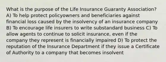 What is the purpose of the Life Insurance Guaranty Association? A) To help protect policyowners and beneficiaries against financial loss caused by the insolvency of an insurance company B) To encourage life insurers to write substandard business C) To allow agents to continue to solicit insurance, even if the company they represent is financially impaired D) To protect the reputation of the Insurance Department if they issue a Certificate of Authority to a company that becomes insolvent