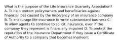 What is the purpose of the Life Insurance Guaranty Association? A. To help protect policyowners and beneficiaries against financial loss caused by the insolvency of an insurance company B. To encourage life insurance to write substandard business C. To allow agents to continue to solicit insurance, even if the company they represent is financially impaired D. To protect the reputation of the insurance Department if they issue a Certificate of Authority to a company that becomes insolvent