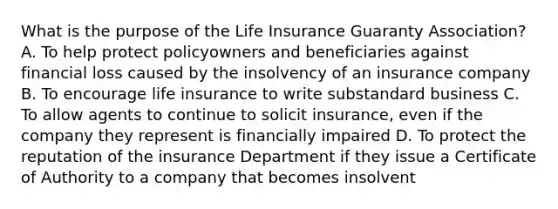 What is the purpose of the Life Insurance Guaranty Association? A. To help protect policyowners and beneficiaries against financial loss caused by the insolvency of an insurance company B. To encourage life insurance to write substandard business C. To allow agents to continue to solicit insurance, even if the company they represent is financially impaired D. To protect the reputation of the insurance Department if they issue a Certificate of Authority to a company that becomes insolvent