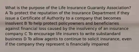 What is the purpose of the Life Insurance Guaranty Association? A To protect the reputation of the Insurance Department if they issue a Certificate of Authority to a company that becomes insolvent B To help protect policyowners and beneficiaries against financial loss caused by the insolvency of an insurance company C To encourage life insurers to write substandard business D To allow agents to continue to solicit insurance, even if the company they represent is financially impaired