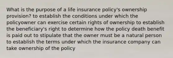 What is the purpose of a life insurance policy's ownership provision? to establish the conditions under which the policyowner can exercise certain rights of ownership to establish the beneficiary's right to determine how the policy death benefit is paid out to stipulate that the owner must be a natural person to establish the terms under which the insurance company can take ownership of the policy