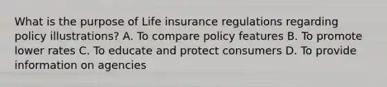 What is the purpose of Life insurance regulations regarding policy illustrations? A. To compare policy features B. To promote lower rates C. To educate and protect consumers D. To provide information on agencies