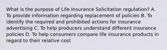 What is the purpose of Life Insurance Solicitation regulation? A. To provide information regarding replacement of policies B. To identify the required and prohibited actions for insurance advertising C. To help producers understand different insurance policies D. To help consumers compare life insurance products in regard to their relative cost