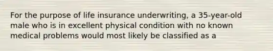 For the purpose of <a href='https://www.questionai.com/knowledge/kwvuu0uLdT-life-insurance' class='anchor-knowledge'>life insurance</a> underwriting, a 35-year-old male who is in excellent physical condition with no known medical problems would most likely be classified as a