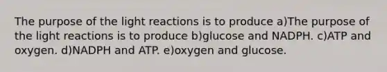 The purpose of the <a href='https://www.questionai.com/knowledge/kSUoWrrvoC-light-reactions' class='anchor-knowledge'>light reactions</a> is to produce a)The purpose of the light reactions is to produce b)glucose and NADPH. c)ATP and oxygen. d)NADPH and ATP. e)oxygen and glucose.