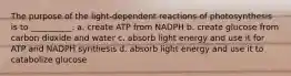 The purpose of the light-dependent reactions of photosynthesis is to __________. a. create ATP from NADPH b. create glucose from carbon dioxide and water c. absorb light energy and use it for ATP and NADPH synthesis d. absorb light energy and use it to catabolize glucose