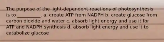 The purpose of the light-dependent reactions of photosynthesis is to __________. a. create ATP from NADPH b. create glucose from carbon dioxide and water c. absorb light energy and use it for ATP and NADPH synthesis d. absorb light energy and use it to catabolize glucose