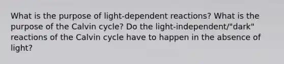 What is the purpose of light-dependent reactions? What is the purpose of the Calvin cycle? Do the light-independent/"dark" reactions of the Calvin cycle have to happen in the absence of light?